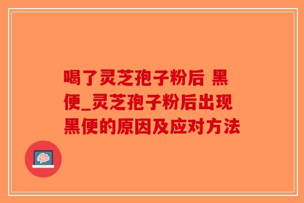 喝了灵芝孢子粉后 黑便_灵芝孢子粉后出现黑便的原因及应对方法
