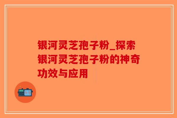 银河灵芝孢子粉_探索银河灵芝孢子粉的神奇功效与应用