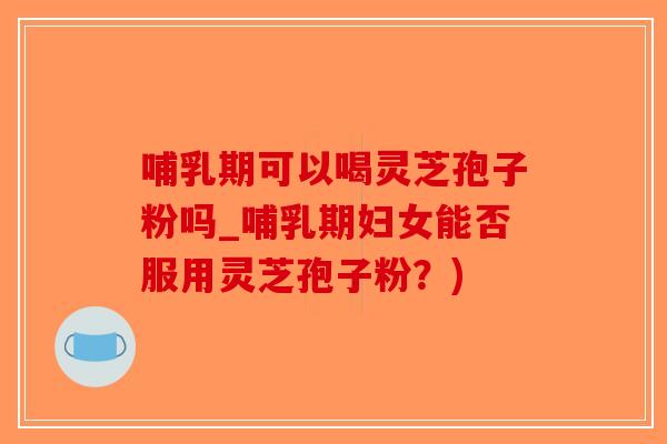 哺乳期可以喝灵芝孢子粉吗_哺乳期妇女能否服用灵芝孢子粉？)