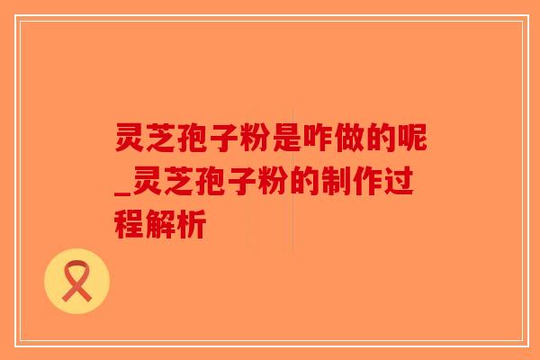 灵芝孢子粉是咋做的呢_灵芝孢子粉的制作过程解析