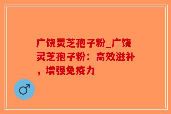 广饶灵芝孢子粉_广饶灵芝孢子粉：高效滋补，增强免疫力