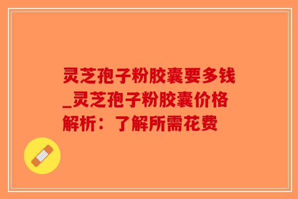 灵芝孢子粉胶囊要多钱_灵芝孢子粉胶囊价格解析：了解所需花费