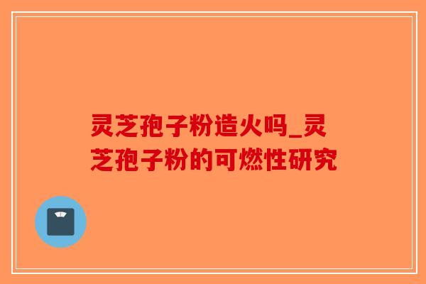 灵芝孢子粉造火吗_灵芝孢子粉的可燃性研究
