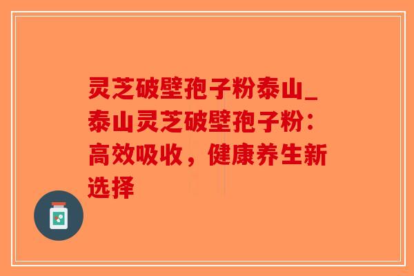 灵芝破壁孢子粉泰山_泰山灵芝破壁孢子粉:高效吸收,健康养生新选择 灵芝破壁孢子粉泰山_泰山灵芝破壁孢子粉:高效吸收,健康养生新选择