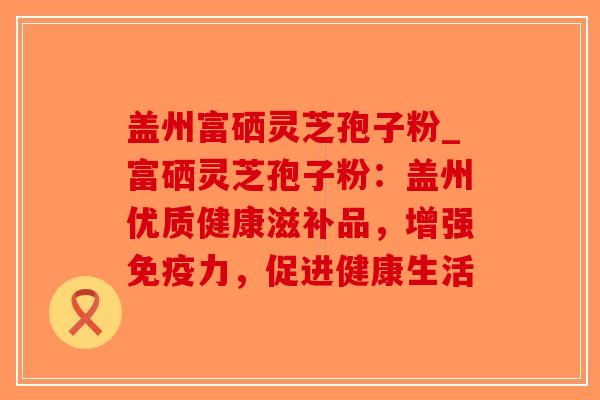盖州富硒灵芝孢子粉_富硒灵芝孢子粉：盖州优质健康滋补品，增强免疫力，促进健康生活