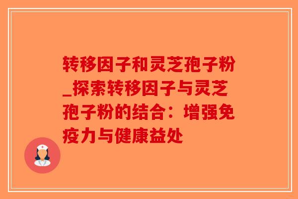转移因子和灵芝孢子粉_探索转移因子与灵芝孢子粉的结合：增强免疫力与健康益处