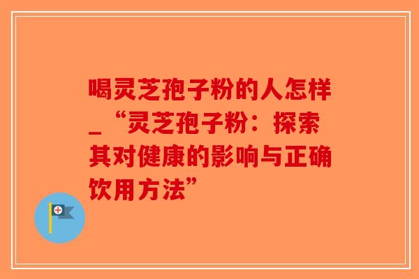 喝灵芝孢子粉的人怎样_“灵芝孢子粉:探索其对健康的影响与正确饮用方法” 喝灵芝孢子粉的人怎样_“灵芝孢子粉:探索其对健康的影响与正确饮用方法”