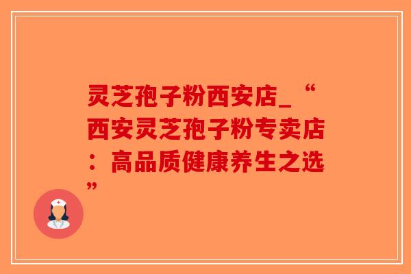 灵芝孢子粉西安店_“西安灵芝孢子粉专卖店:高品质健康养生之选” 灵芝孢子粉西安店_“西安灵芝孢子粉专卖店:高品质健康养生之选”