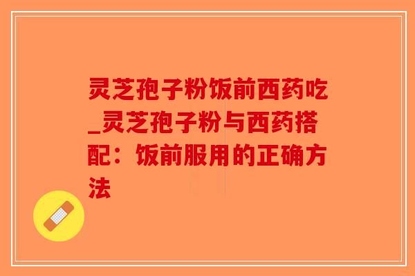 灵芝孢子粉饭前西药吃_灵芝孢子粉与西药搭配:饭前服用的正确方法 灵芝孢子粉饭前西药吃_灵芝孢子粉与西药搭配:饭前服用的正确方法