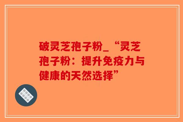 破灵芝孢子粉_“灵芝孢子粉:提升免疫力与健康的天然选择” 破灵芝孢子粉_“灵芝孢子粉:提升免疫力与健康的天然选择”