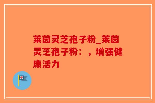 莱茵灵芝孢子粉_莱茵灵芝孢子粉：，增强健康活力