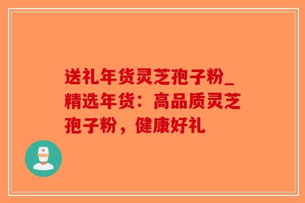 送礼年货灵芝孢子粉_精选年货：高品质灵芝孢子粉，健康好礼