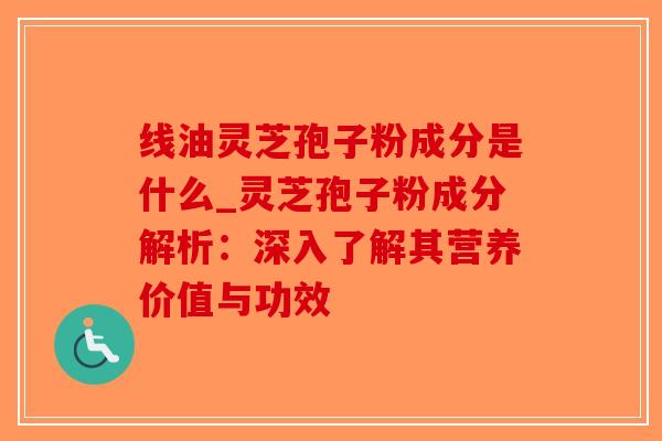 线油灵芝孢子粉成分是什么_灵芝孢子粉成分解析：深入了解其营养价值与功效
