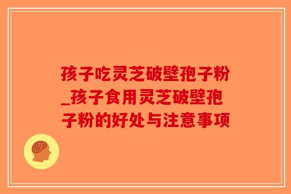孩子吃灵芝破壁孢子粉_孩子食用灵芝破壁孢子粉的好处与注意事项