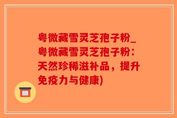 粤微藏雪灵芝孢子粉_粤微藏雪灵芝孢子粉：天然珍稀滋补品，提升免疫力与健康)