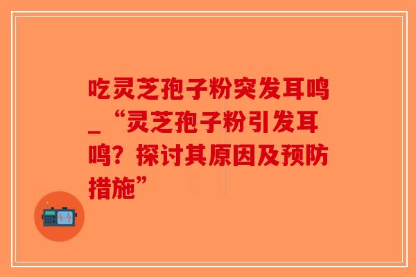 吃灵芝孢子粉突发耳鸣_“灵芝孢子粉引发耳鸣？探讨其原因及预防措施”