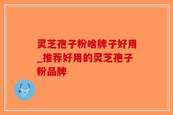 灵芝孢子粉啥牌子好用_推荐好用的灵芝孢子粉品牌 灵芝孢子粉啥牌子好用_推荐好用的灵芝孢子粉品牌