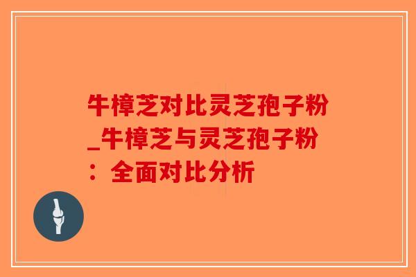 牛樟芝对比灵芝孢子粉_牛樟芝与灵芝孢子粉：全面对比分析