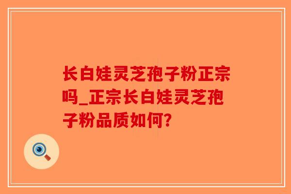 长白娃灵芝孢子粉正宗吗_正宗长白娃灵芝孢子粉品质如何? 长白娃灵芝孢子粉正宗吗_正宗长白娃灵芝孢子粉品质如何?