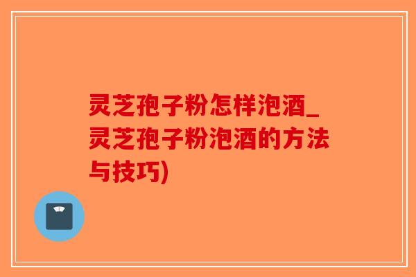 灵芝孢子粉怎样泡酒_灵芝孢子粉泡酒的方法与技巧)