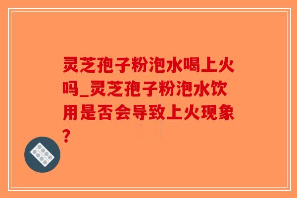 灵芝孢子粉泡水喝上火吗_灵芝孢子粉泡水饮用是否会导致上火现象？