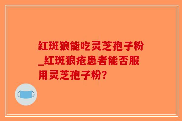 红斑狼能吃灵芝孢子粉_红斑狼疮患者能否服用灵芝孢子粉? 红斑狼能吃灵芝孢子粉_红斑狼疮患者能否服用灵芝孢子粉?