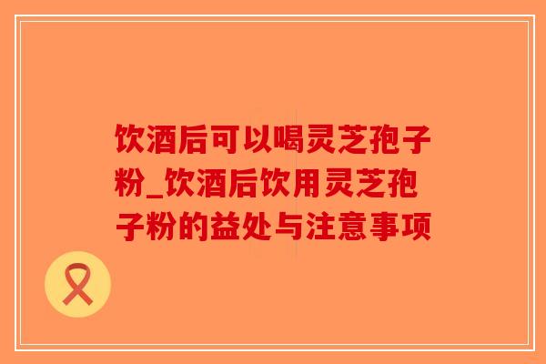 饮酒后可以喝灵芝孢子粉_饮酒后饮用灵芝孢子粉的益处与注意事项