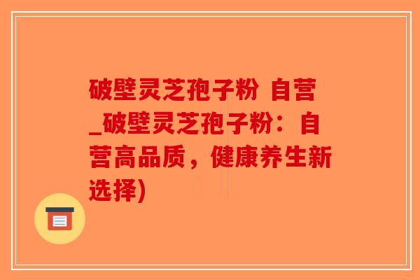 破壁灵芝孢子粉 自营_破壁灵芝孢子粉：自营高品质，健康养生新选择)