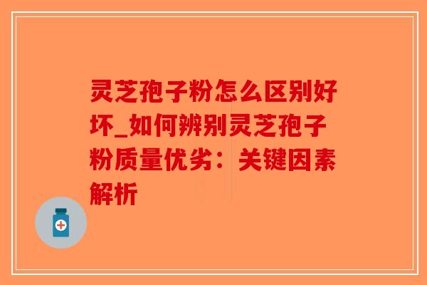 灵芝孢子粉怎么区别好坏_如何辨别灵芝孢子粉质量优劣：关键因素解析