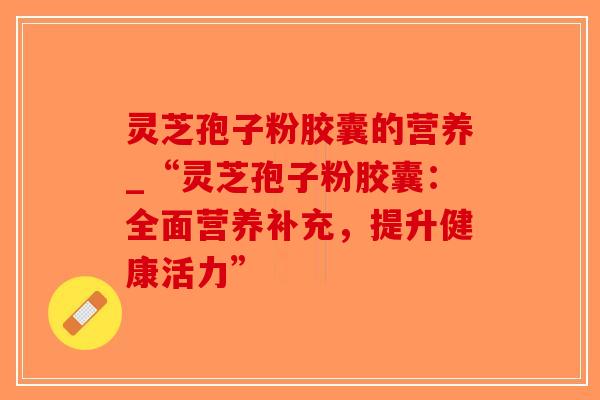 灵芝孢子粉胶囊的营养_“灵芝孢子粉胶囊：全面营养补充，提升健康活力”