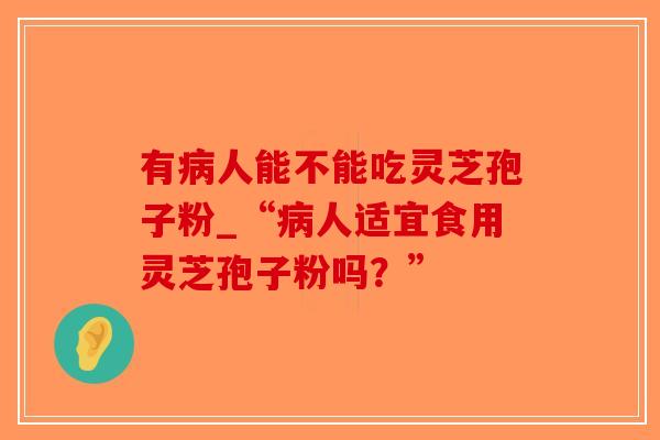 有人能不能吃灵芝孢子粉_“人适宜食用灵芝孢子粉吗？”