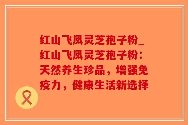 红山飞凤灵芝孢子粉_红山飞凤灵芝孢子粉：天然养生珍品，增强免疫力，健康生活新选择