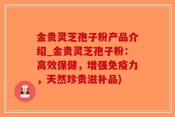 金贵灵芝孢子粉产品介绍_金贵灵芝孢子粉：高效保健，增强免疫力，天然珍贵滋补品)