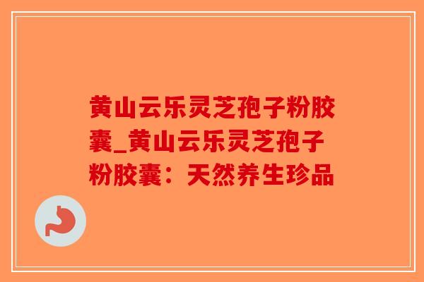 黄山云乐灵芝孢子粉胶囊_黄山云乐灵芝孢子粉胶囊：天然养生珍品