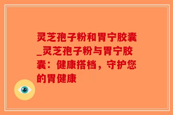 灵芝孢子粉和胃宁胶囊_灵芝孢子粉与胃宁胶囊:健康搭档,守护您的胃健康 灵芝孢子粉和胃宁胶囊_灵芝孢子粉与胃宁胶囊:健康搭档,守护您的胃健康