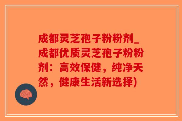 成都灵芝孢子粉粉剂_成都优质灵芝孢子粉粉剂：高效保健，纯净天然，健康生活新选择)