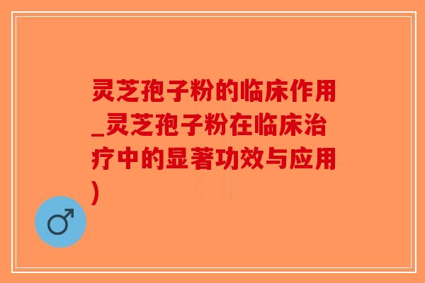 灵芝孢子粉的临床作用_灵芝孢子粉在临床治疗中的显著功效与应用)