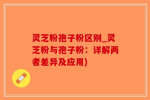 灵芝粉孢子粉区别_灵芝粉与孢子粉：详解两者差异及应用)