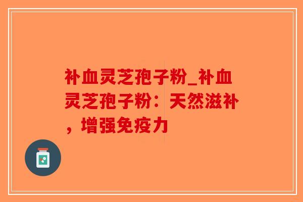 补血灵芝孢子粉_补血灵芝孢子粉：天然滋补，增强免疫力