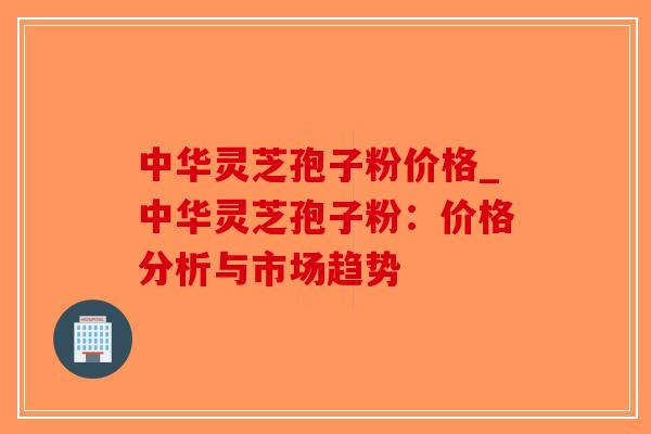 中华灵芝孢子粉价格_中华灵芝孢子粉：价格分析与市场趋势
