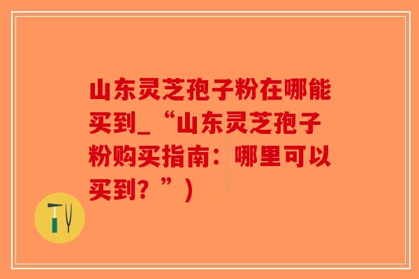 山东灵芝孢子粉在哪能买到_“山东灵芝孢子粉购买指南：哪里可以买到？”)