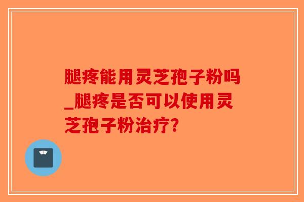 腿疼能用灵芝孢子粉吗_腿疼是否可以使用灵芝孢子粉治疗？