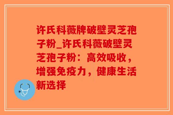 许氏科薇牌破壁灵芝孢子粉_许氏科薇破壁灵芝孢子粉：高效吸收，增强免疫力，健康生活新选择