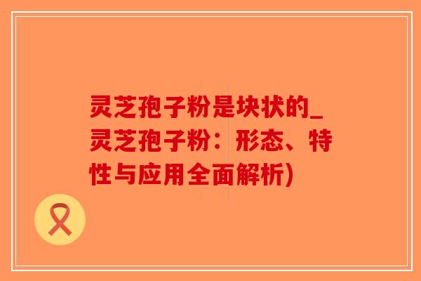 灵芝孢子粉是块状的_灵芝孢子粉：形态、特性与应用全面解析)