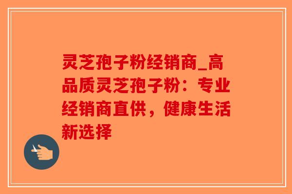 灵芝孢子粉经销商_高品质灵芝孢子粉：专业经销商直供，健康生活新选择