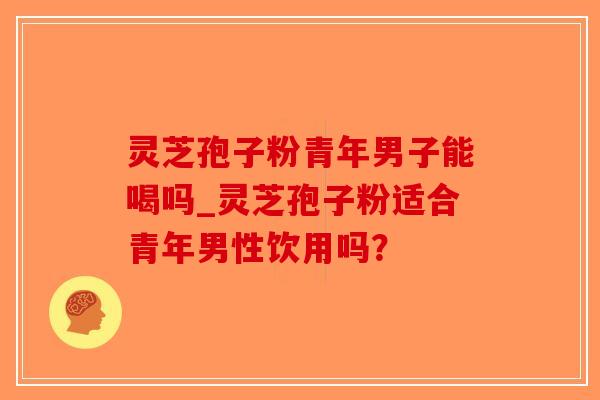 灵芝孢子粉青年男子能喝吗_灵芝孢子粉适合青年男性饮用吗？