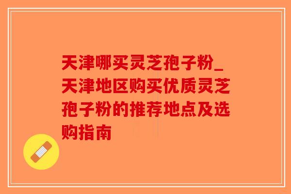 天津哪买灵芝孢子粉_天津地区购买优质灵芝孢子粉的推荐地点及选购指南 天津哪买灵芝孢子粉_天津地区购买优质灵芝孢子粉的推荐地点及选购指南