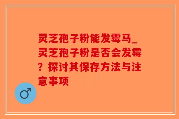 灵芝孢子粉能发霉马_灵芝孢子粉是否会发霉？探讨其保存方法与注意事项