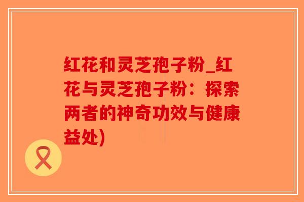红花和灵芝孢子粉_红花与灵芝孢子粉:探索两者的神奇功效与健康益处) 红花和灵芝孢子粉_红花与灵芝孢子粉:探索两者的神奇功效与健康益处)