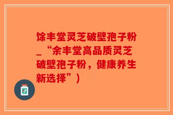 馀丰堂灵芝破壁孢子粉_“余丰堂高品质灵芝破壁孢子粉，健康养生新选择”)